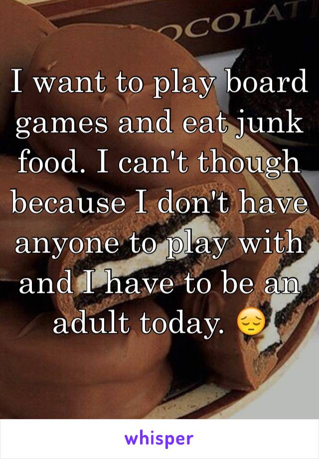 I want to play board games and eat junk food. I can't though because I don't have anyone to play with and I have to be an adult today. 😔