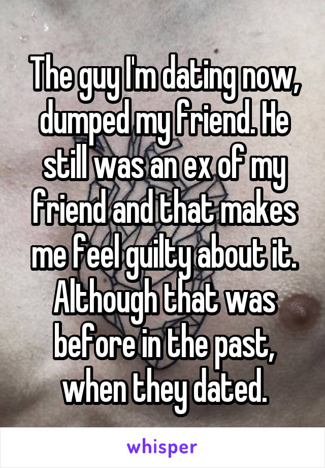 The guy I'm dating now, dumped my friend. He still was an ex of my friend and that makes me feel guilty about it. Although that was before in the past, when they dated.