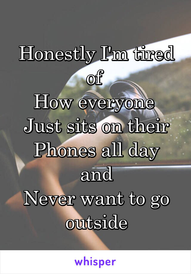 Honestly I'm tired of 
How everyone 
Just sits on their
Phones all day and
Never want to go outside