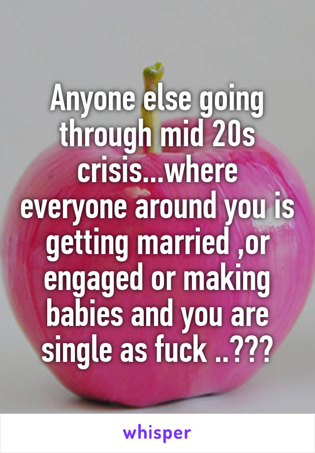 Anyone else going through mid 20s crisis...where everyone around you is getting married ,or engaged or making babies and you are single as fuck ..???