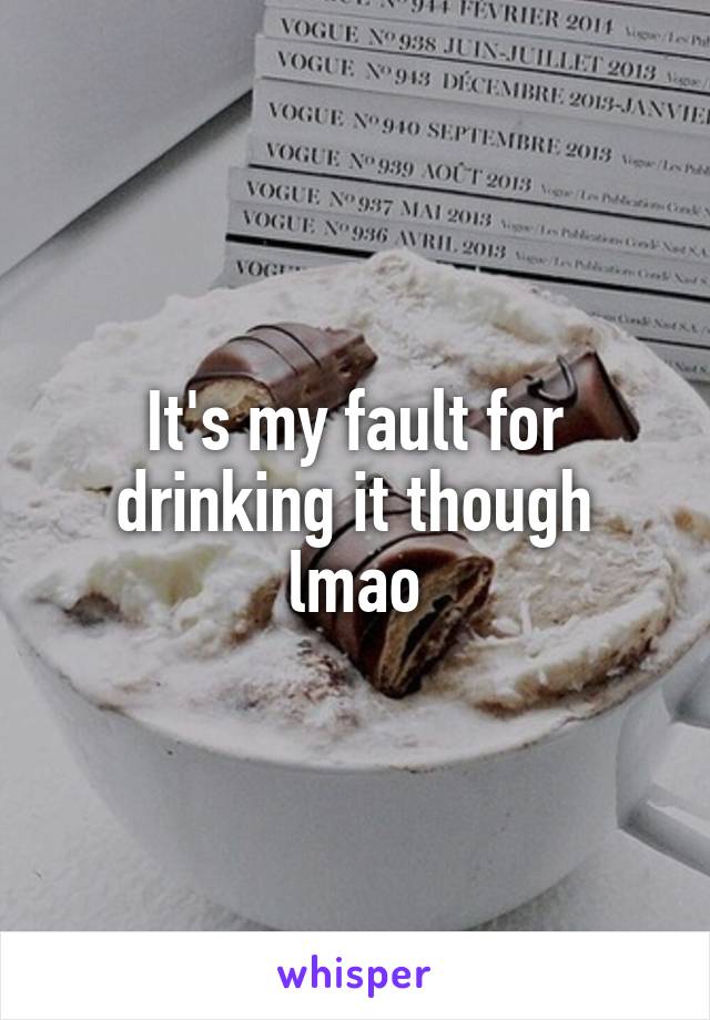 It's my fault for drinking it though lmao