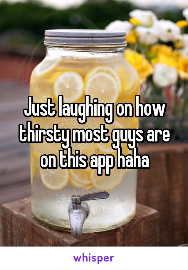 Just laughing on how thirsty most guys are on this app haha