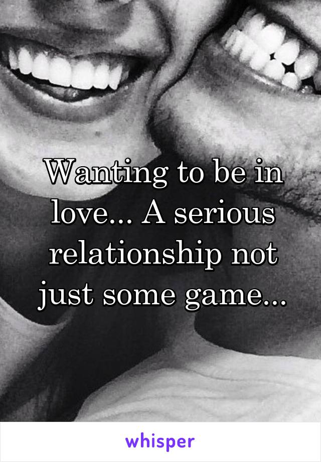 Wanting to be in love... A serious relationship not just some game...