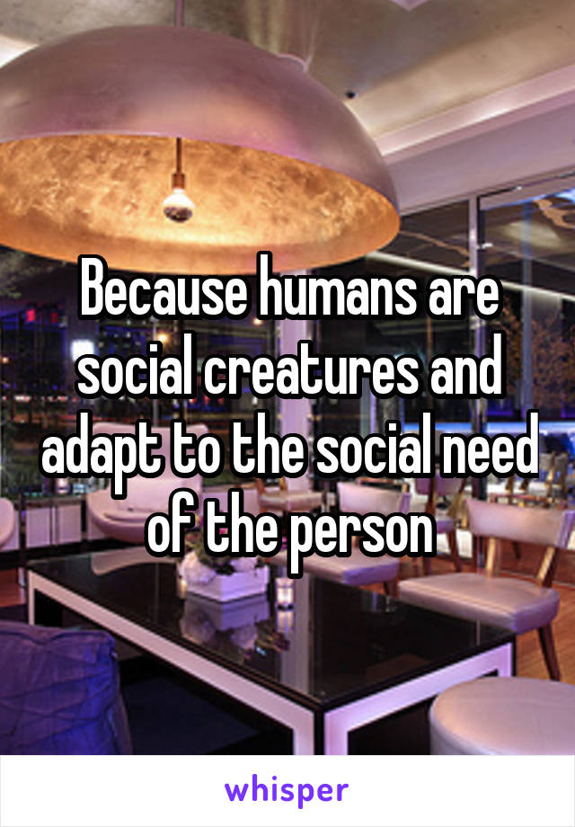 Because humans are social creatures and adapt to the social need of the person