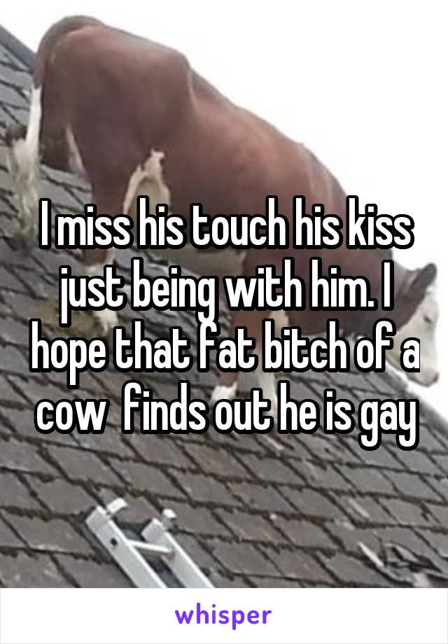 I miss his touch his kiss just being with him. I hope that fat bitch of a cow  finds out he is gay