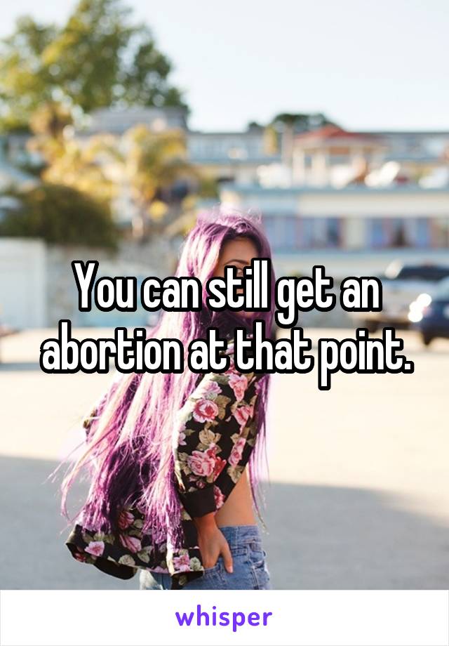 You can still get an abortion at that point.