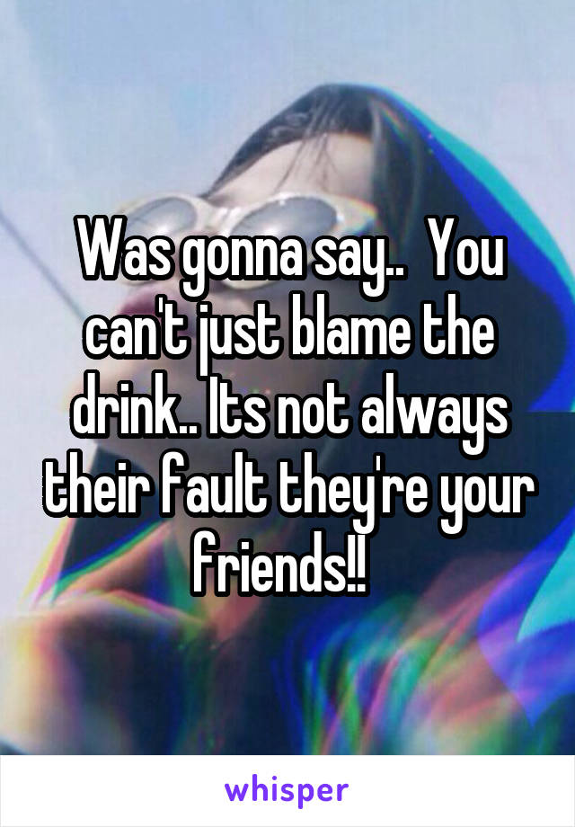 Was gonna say..  You can't just blame the drink.. Its not always their fault they're your friends!!  