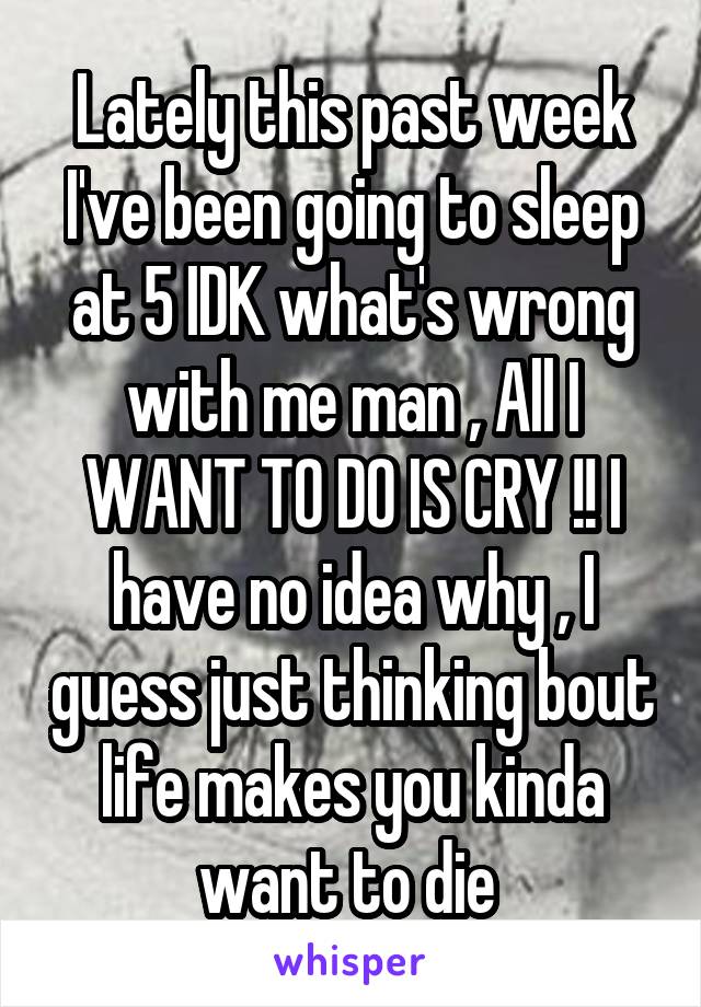 Lately this past week I've been going to sleep at 5 IDK what's wrong with me man , All I WANT TO DO IS CRY !! I have no idea why , I guess just thinking bout life makes you kinda want to die 