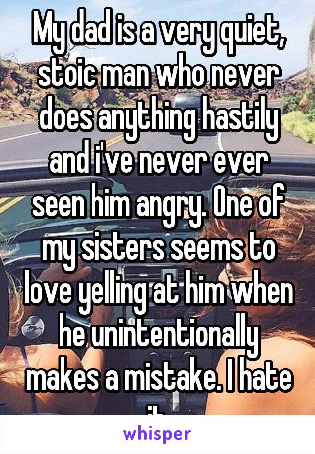 My dad is a very quiet, stoic man who never does anything hastily and i've never ever seen him angry. One of my sisters seems to love yelling at him when he unintentionally makes a mistake. I hate it.