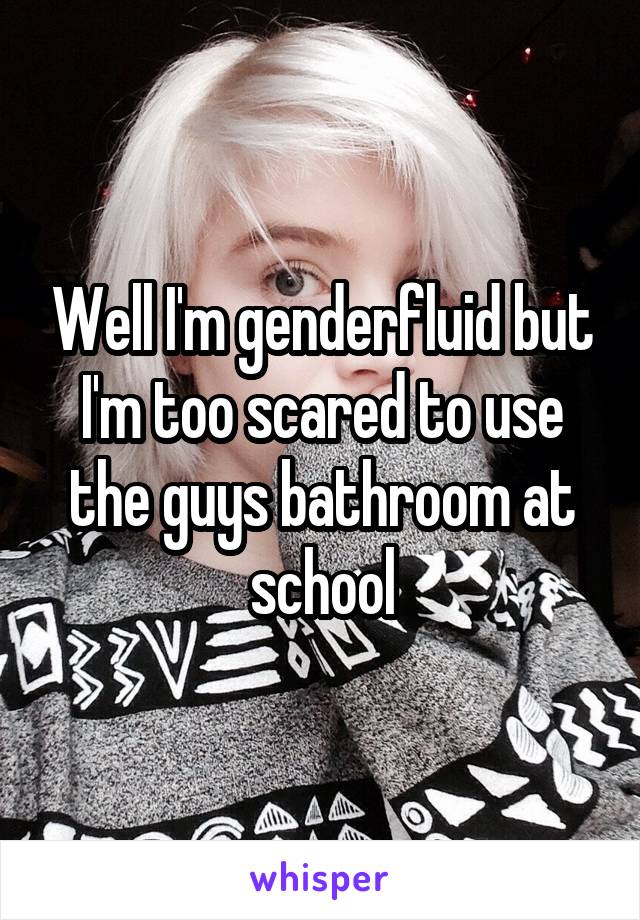 Well I'm genderfluid but I'm too scared to use the guys bathroom at school