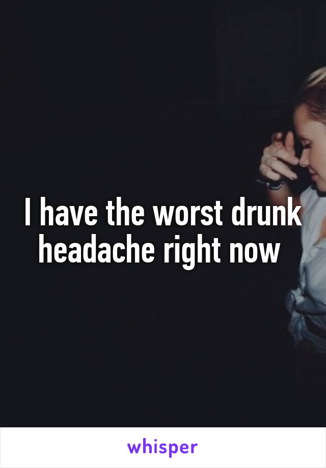 I have the worst drunk headache right now 