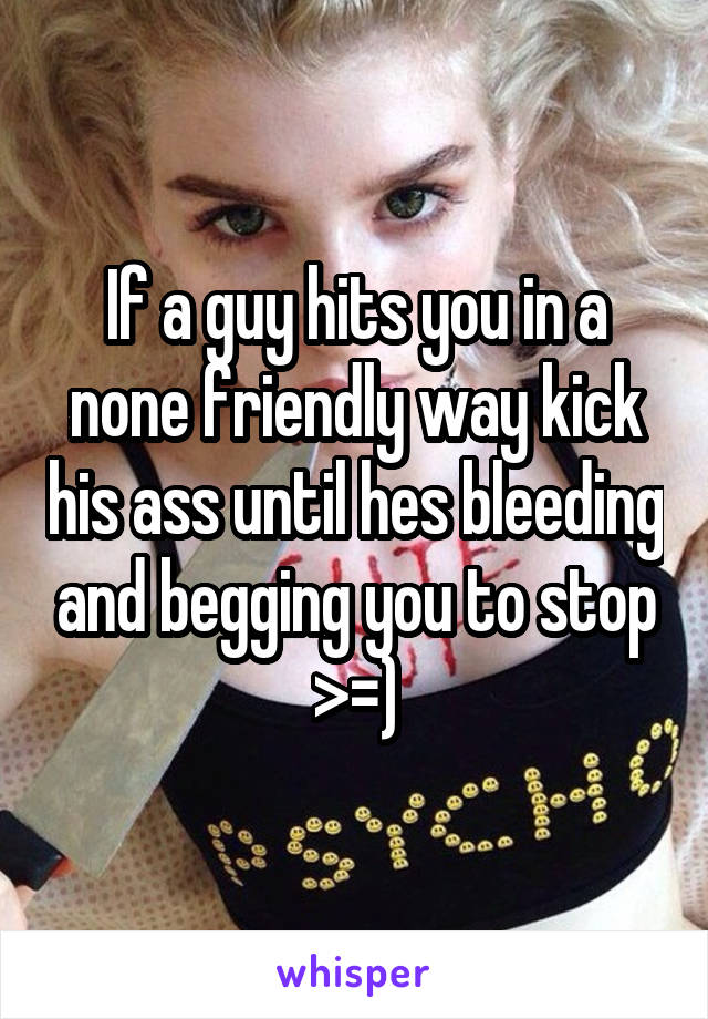 If a guy hits you in a none friendly way kick his ass until hes bleeding and begging you to stop >=)