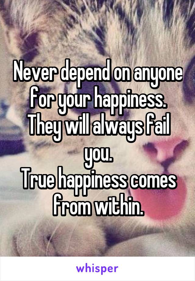 Never depend on anyone for your happiness. They will always fail you.
True happiness comes from within.