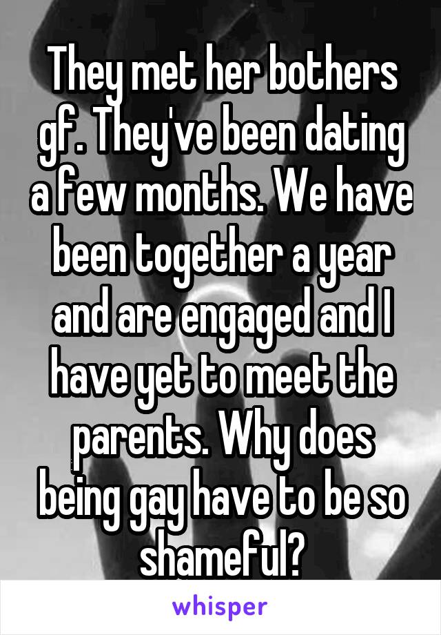 They met her bothers gf. They've been dating a few months. We have been together a year and are engaged and I have yet to meet the parents. Why does being gay have to be so shameful?