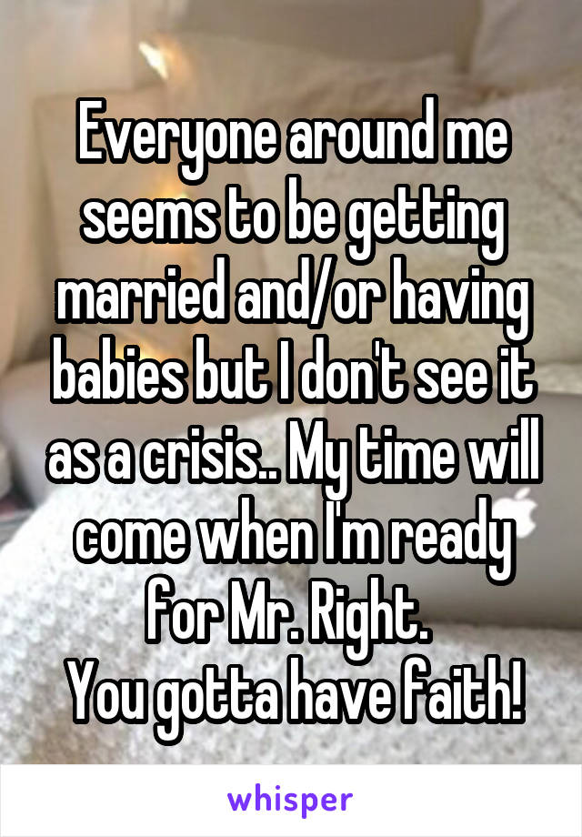 Everyone around me seems to be getting married and/or having babies but I don't see it as a crisis.. My time will come when I'm ready for Mr. Right. 
You gotta have faith!