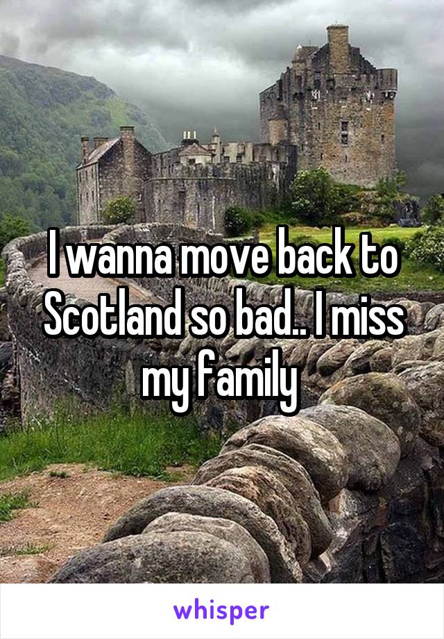 I wanna move back to Scotland so bad.. I miss my family 