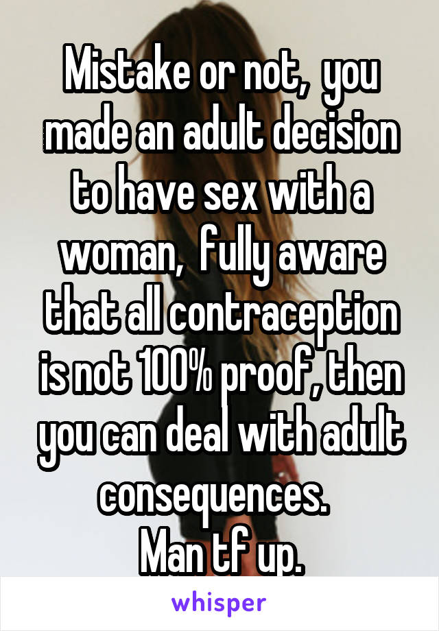 Mistake or not,  you made an adult decision to have sex with a woman,  fully aware that all contraception is not 100% proof, then you can deal with adult consequences.  
Man tf up.