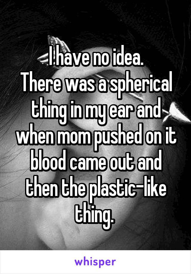 I have no idea.
There was a spherical thing in my ear and when mom pushed on it blood came out and then the plastic-like thing. 