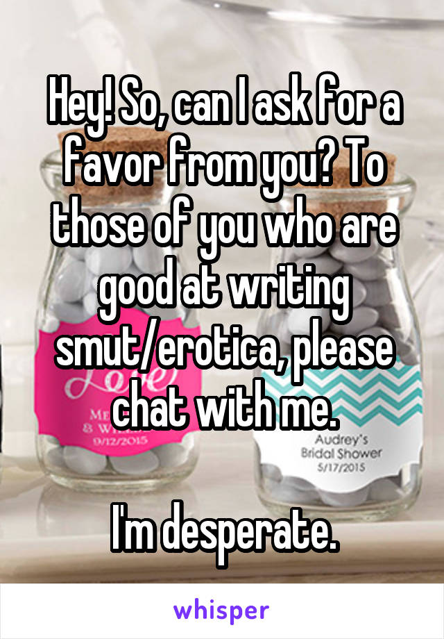 Hey! So, can I ask for a favor from you? To those of you who are good at writing smut/erotica, please chat with me.

I'm desperate.