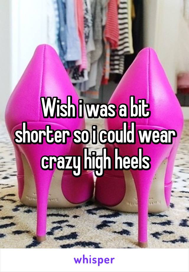 Wish i was a bit shorter so i could wear crazy high heels