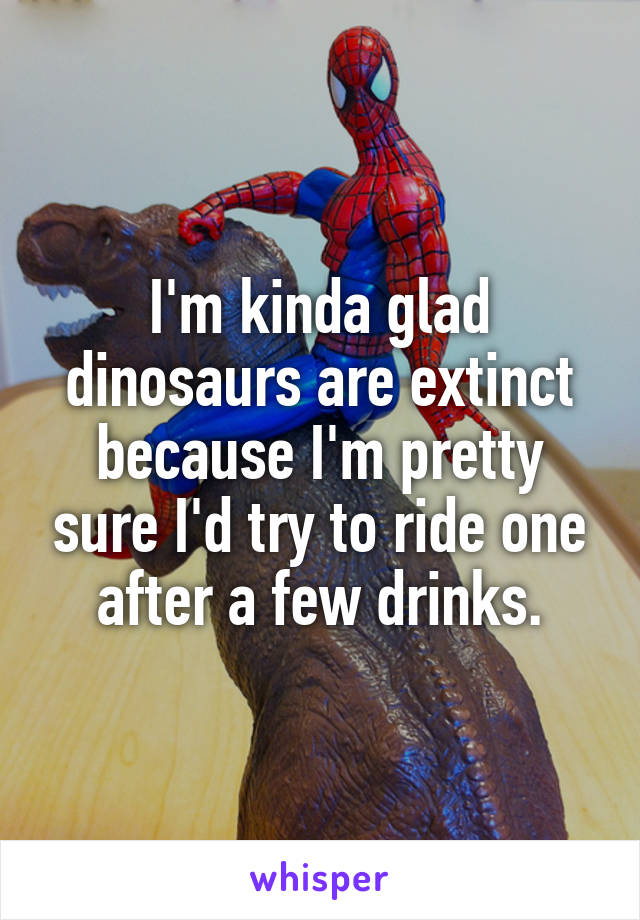 I'm kinda glad dinosaurs are extinct because I'm pretty sure I'd try to ride one after a few drinks.