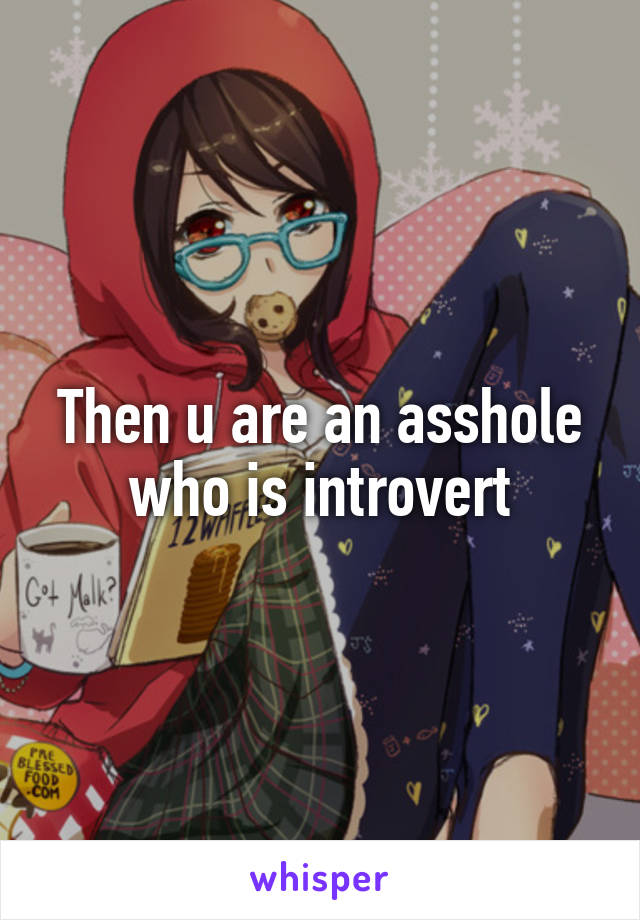 Then u are an asshole who is introvert