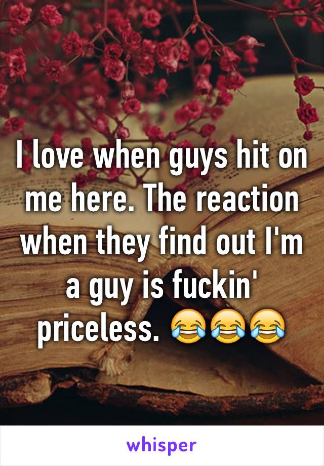 I love when guys hit on me here. The reaction when they find out I'm a guy is fuckin' priceless. 😂😂😂