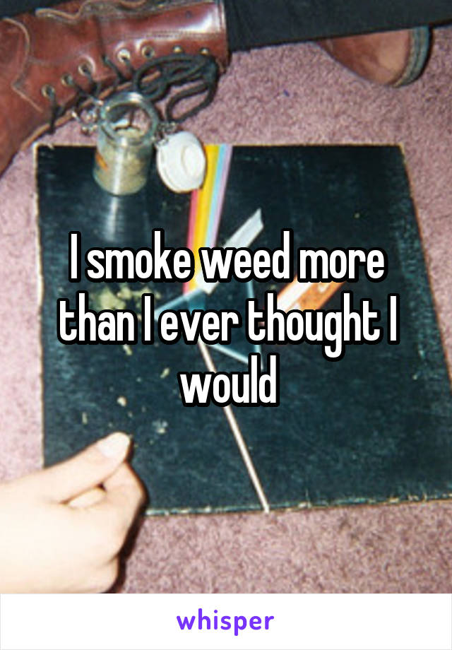 I smoke weed more than I ever thought I would