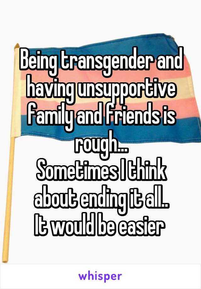 Being transgender and having unsupportive family and friends is rough...
Sometimes I think about ending it all..
It would be easier 