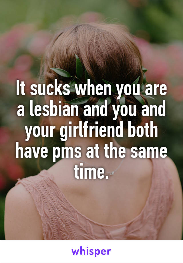 It sucks when you are a lesbian and you and your girlfriend both have pms at the same time.