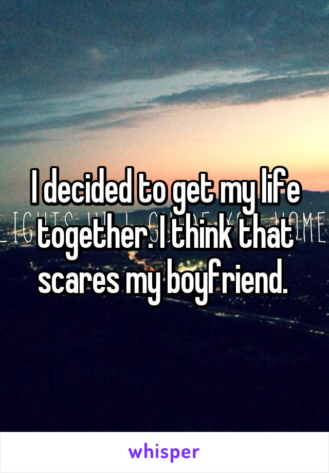 I decided to get my life together. I think that scares my boyfriend. 