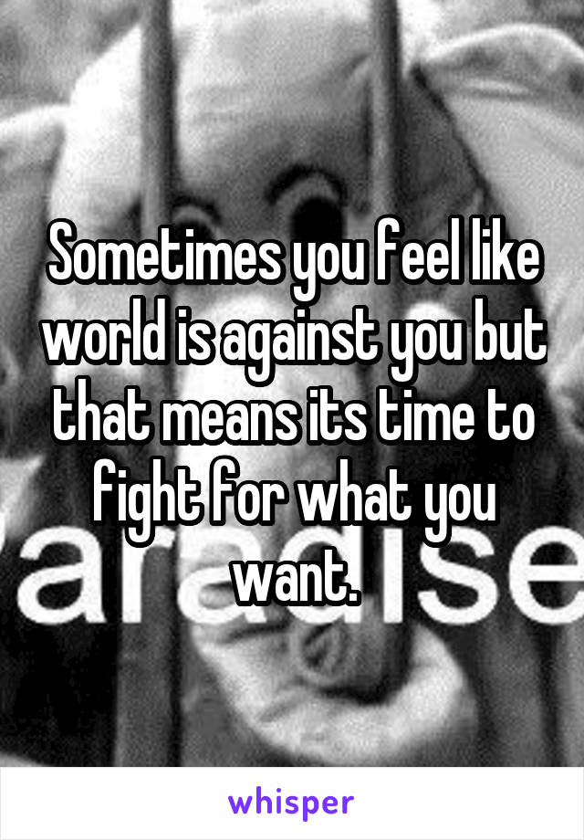 Sometimes you feel like world is against you but that means its time to fight for what you want.