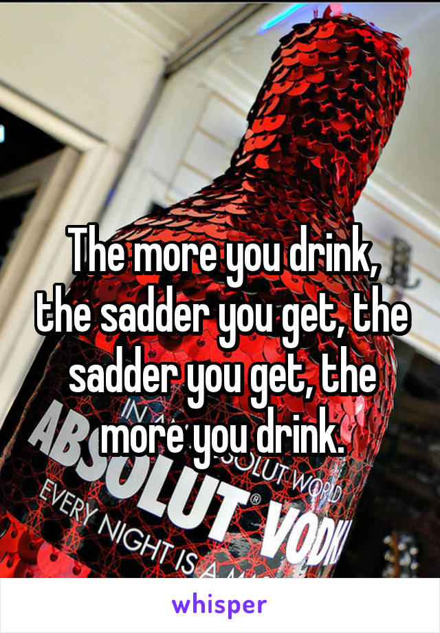 
The more you drink, the sadder you get, the sadder you get, the more you drink.