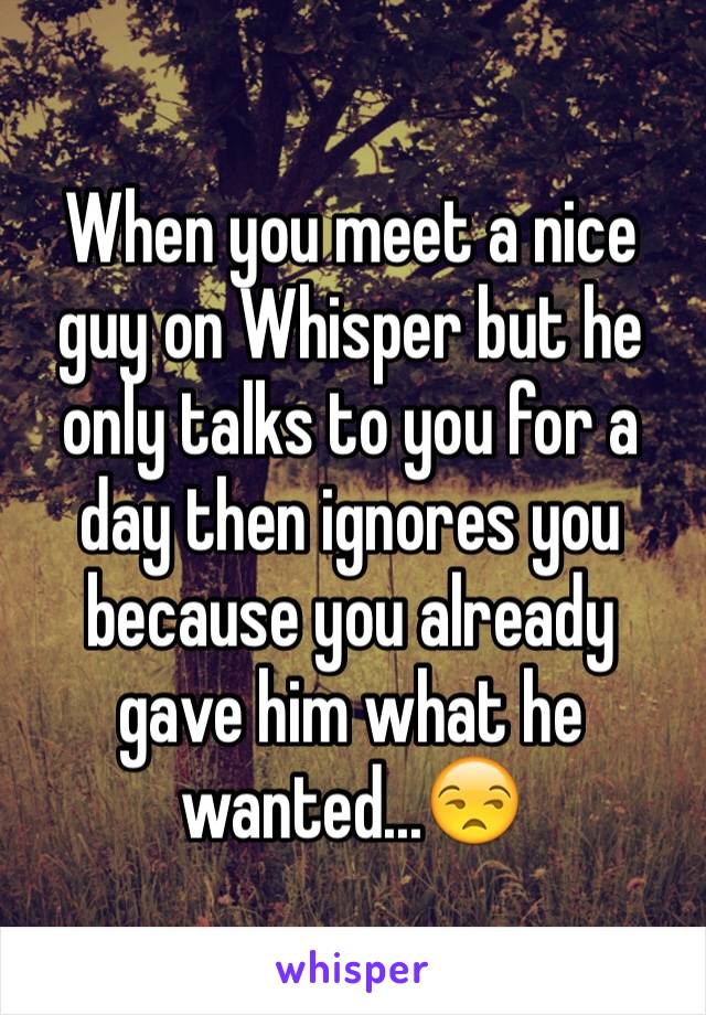 When you meet a nice guy on Whisper but he only talks to you for a day then ignores you because you already gave him what he wanted...😒