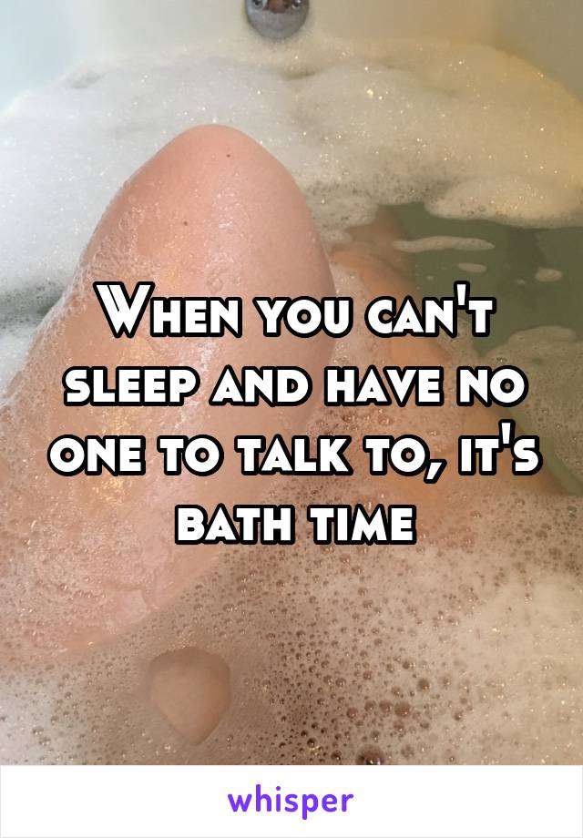 When you can't sleep and have no one to talk to, it's bath time