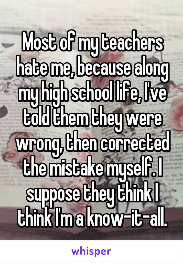 Most of my teachers hate me, because along my high school life, I've told them they were wrong, then corrected the mistake myself. I suppose they think I think I'm a know-it-all.