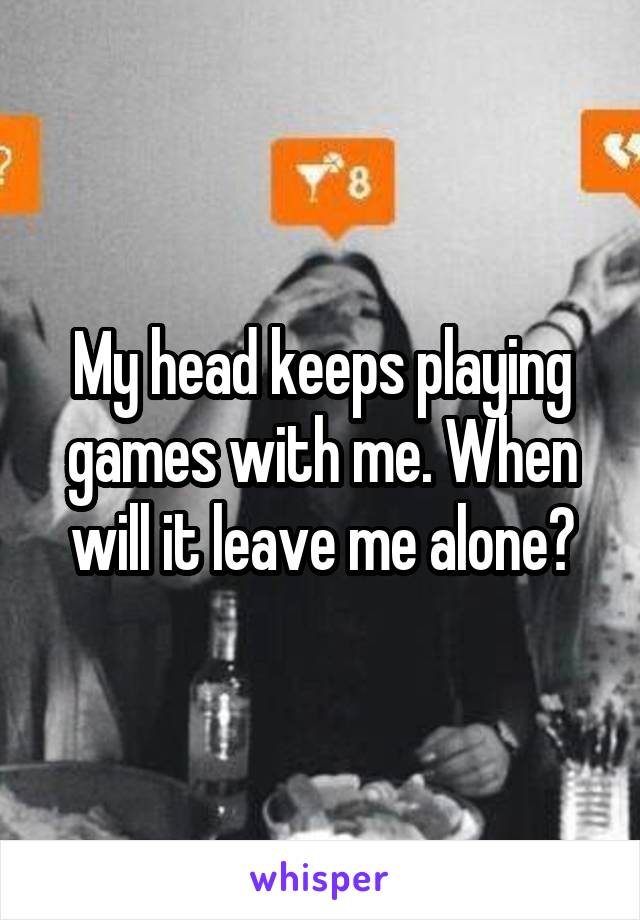 My head keeps playing games with me. When will it leave me alone?