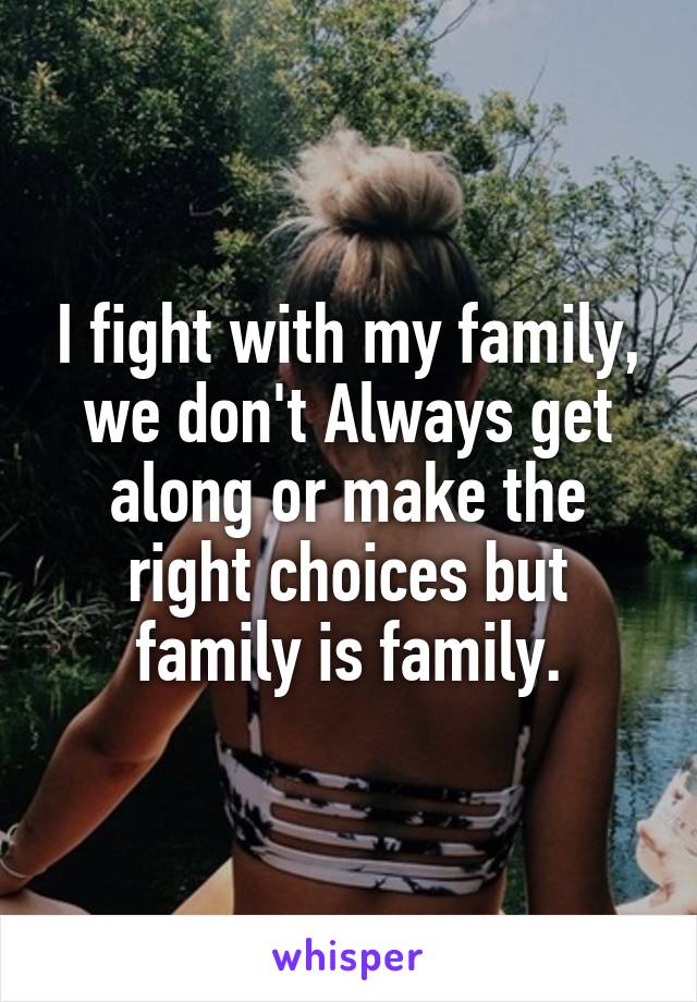 I fight with my family, we don't Always get along or make the right choices but family is family.