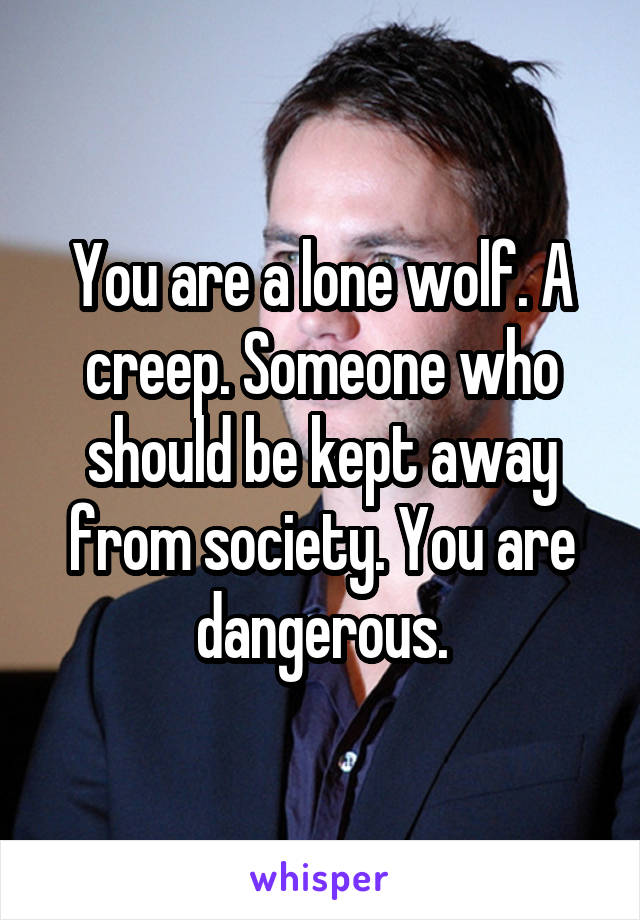 You are a lone wolf. A creep. Someone who should be kept away from society. You are dangerous.