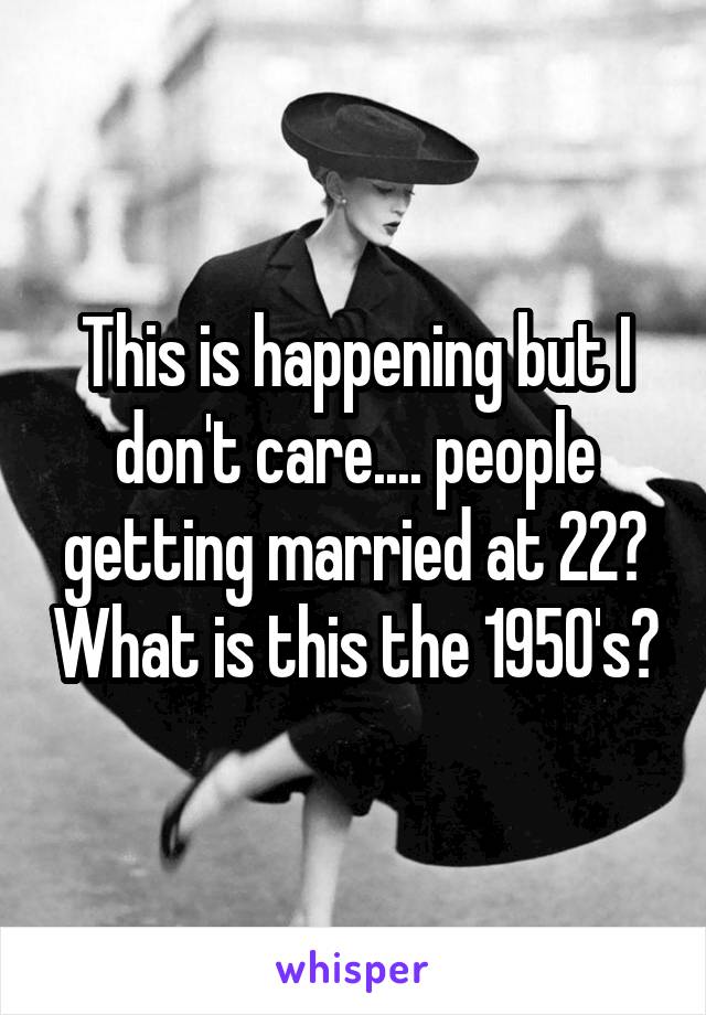 This is happening but I don't care.... people getting married at 22? What is this the 1950's?