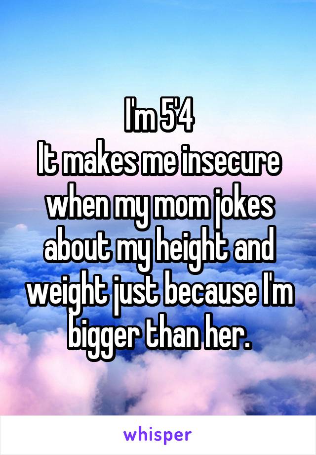 I'm 5'4
It makes me insecure when my mom jokes about my height and weight just because I'm bigger than her.