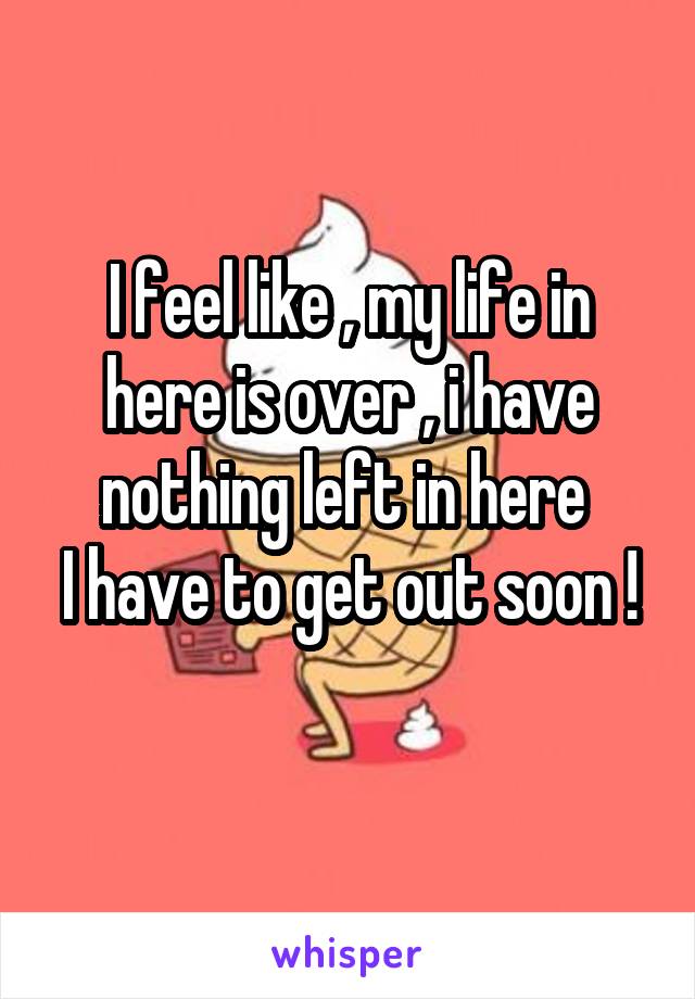 I feel like , my life in here is over , i have nothing left in here 
I have to get out soon ! 