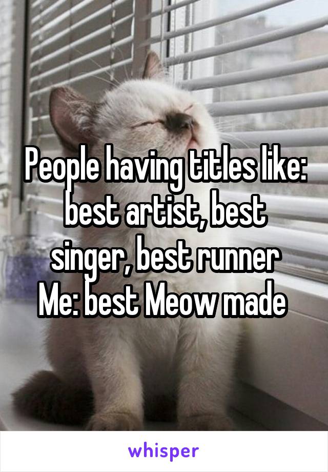 People having titles like: best artist, best singer, best runner
Me: best Meow made 