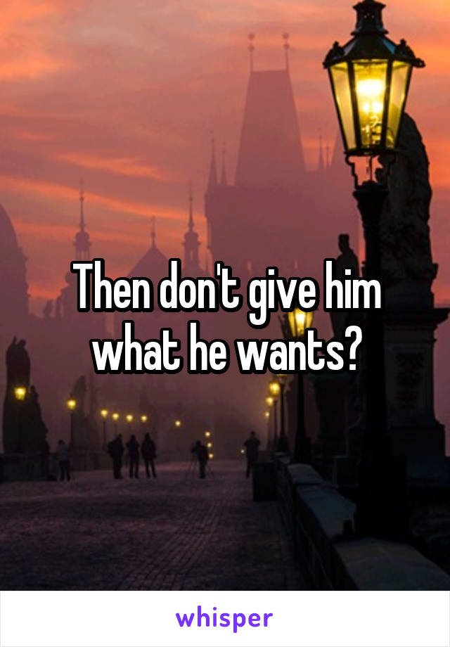 Then don't give him what he wants?