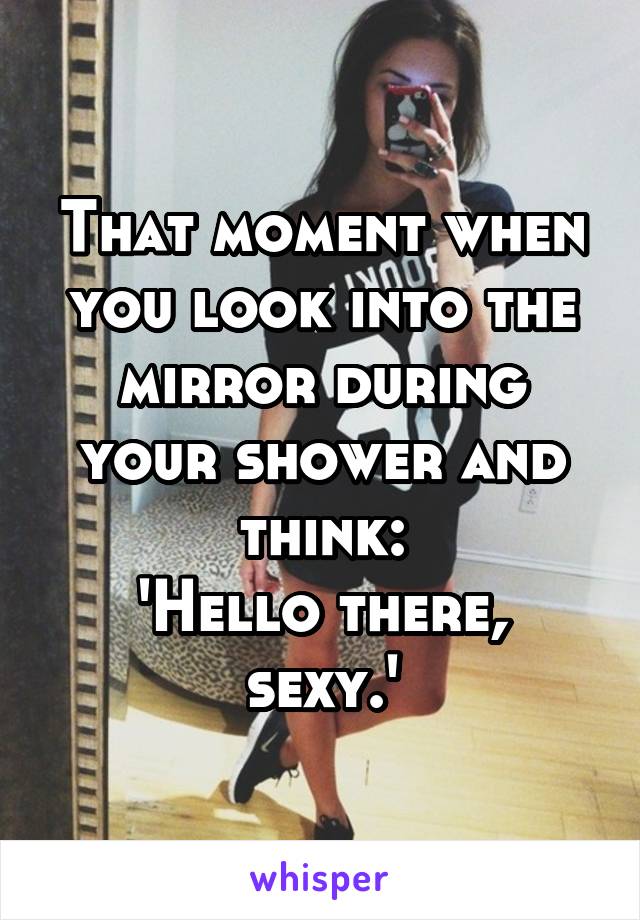 That moment when you look into the mirror during your shower and think:
'Hello there, sexy.'