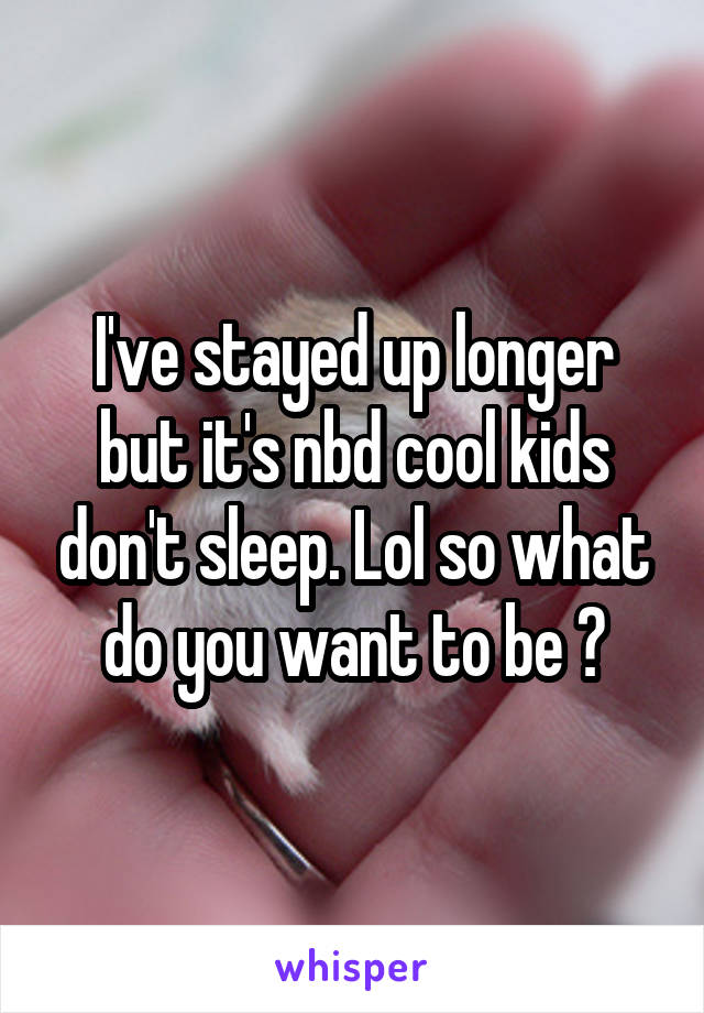 I've stayed up longer but it's nbd cool kids don't sleep. Lol so what do you want to be ?