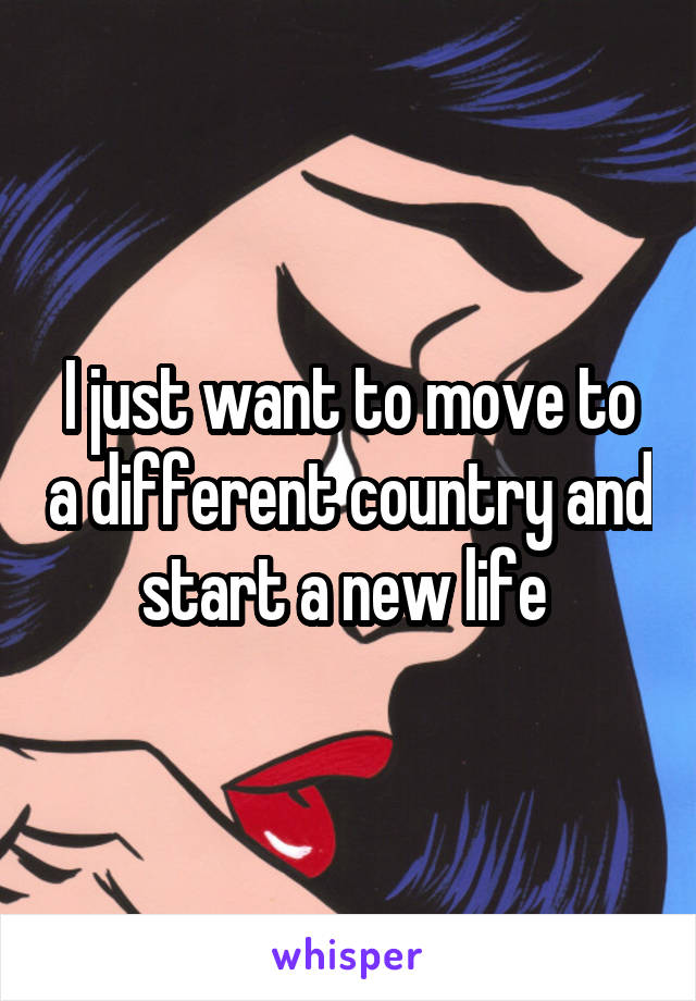 I just want to move to a different country and start a new life 