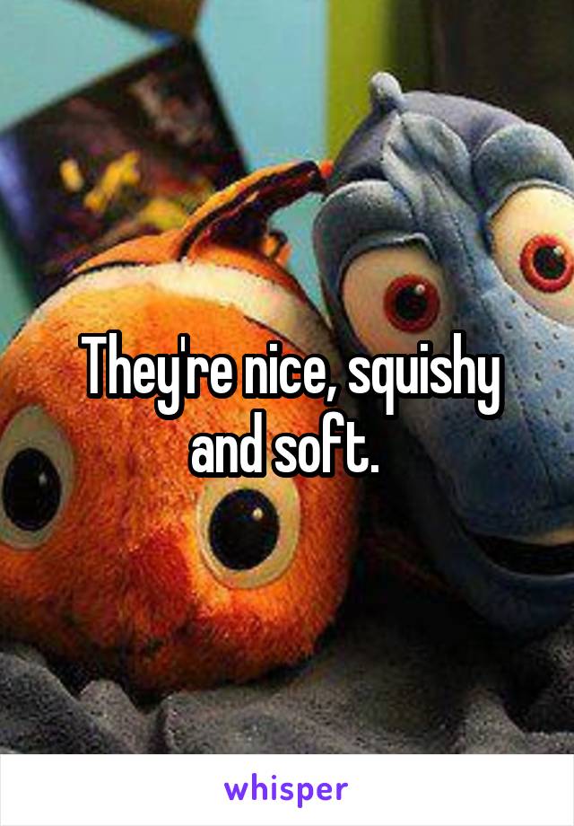 They're nice, squishy and soft. 