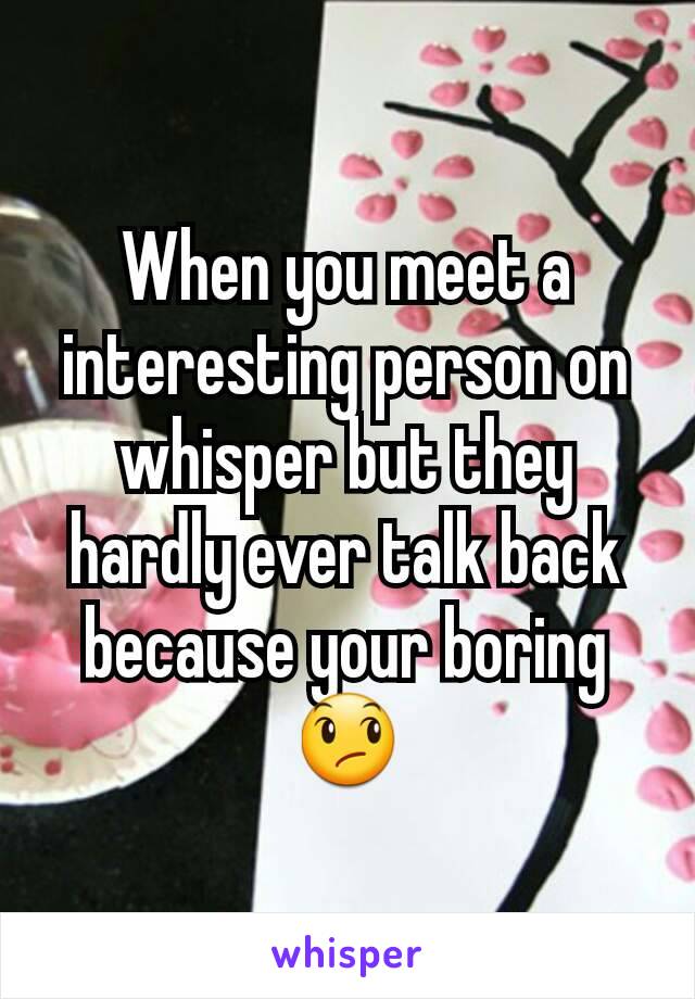 When you meet a interesting person on whisper but they hardly ever talk back because your boring 😞