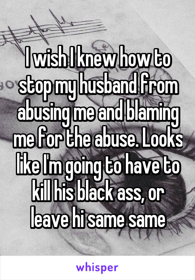 I wish I knew how to stop my husband from abusing me and blaming me for the abuse. Looks like I'm going to have to kill his black ass, or leave hi same same